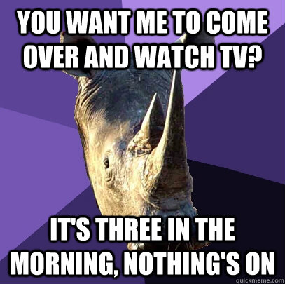 You want me to come over and watch tv? it's three in the morning, nothing's on  Sexually Oblivious Rhino