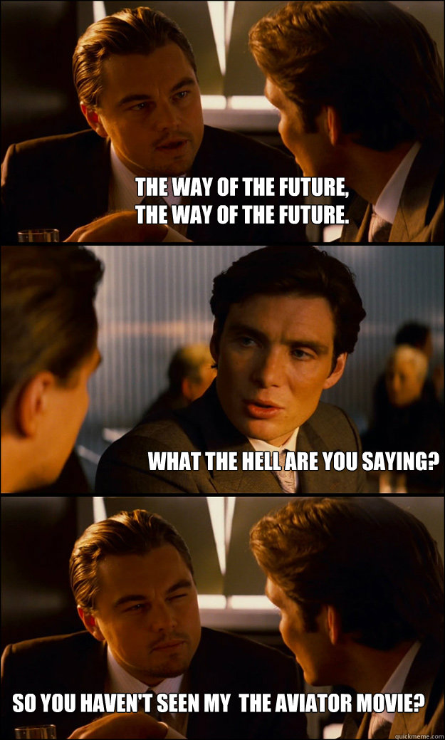 The way of the future, 
The way of the future.   What the hell are you saying?  So you haven't seen my  THE AVIATOR movie?  Inception