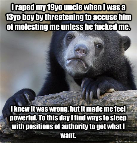 I raped my 19yo uncle when I was a 13yo boy by threatening to accuse him of molesting me unless he fucked me. I knew it was wrong, but it made me feel powerful. To this day I find ways to sleep with positions of authority to get what I want.  Confession Bear