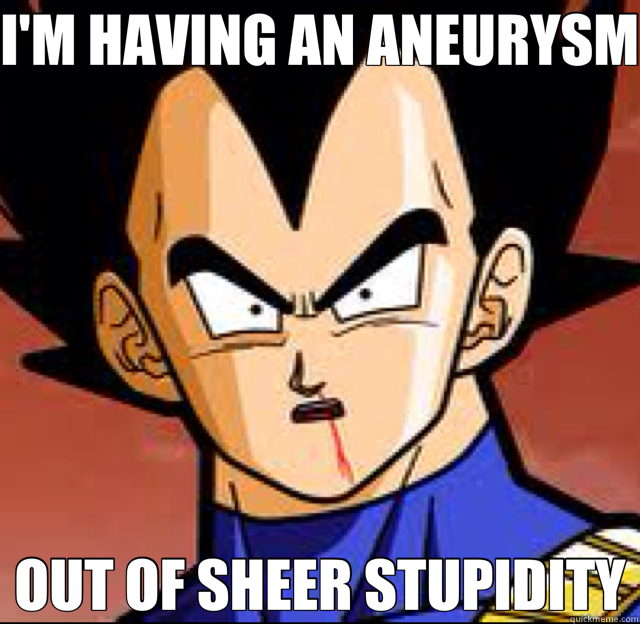 I'M HAVING AN ANEURYSM OUT OF SHEER STUPIDITY - I'M HAVING AN ANEURYSM OUT OF SHEER STUPIDITY  Vegeta