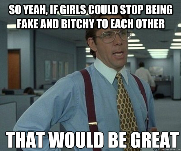 So yeah, if girls could stop being fake and bitchy to each other THAT WOULD BE GREAT  that would be great