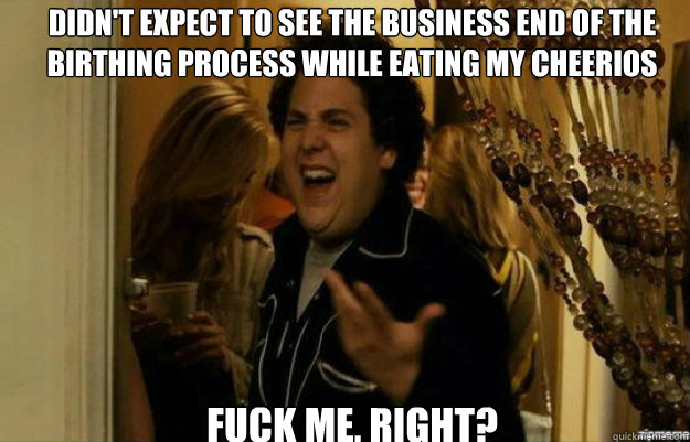 Didn't expect to see the business end of the birthing process while eating my Cheerios FUCK ME, RIGHT?  fuck me right