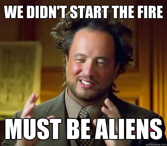 We didn't start the fire must be Aliens  Ancient Aliens