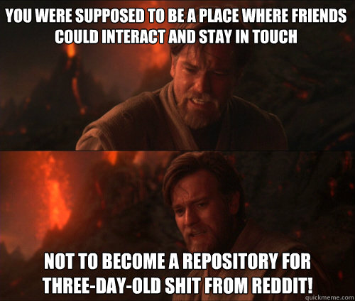 You were supposed to be a place where friends could interact and stay in touch not to become a repository for 
three-day-old shit from reddit! - You were supposed to be a place where friends could interact and stay in touch not to become a repository for 
three-day-old shit from reddit!  you were supposed