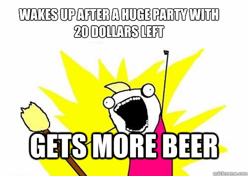 wakes up after a huge party with 
20 dollars left gets more beer - wakes up after a huge party with 
20 dollars left gets more beer  Do all the things