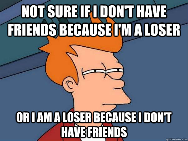 Not sure if I don't have friends because i'm a loser Or I am a loser because i don't have friends - Not sure if I don't have friends because i'm a loser Or I am a loser because i don't have friends  Futurama Fry