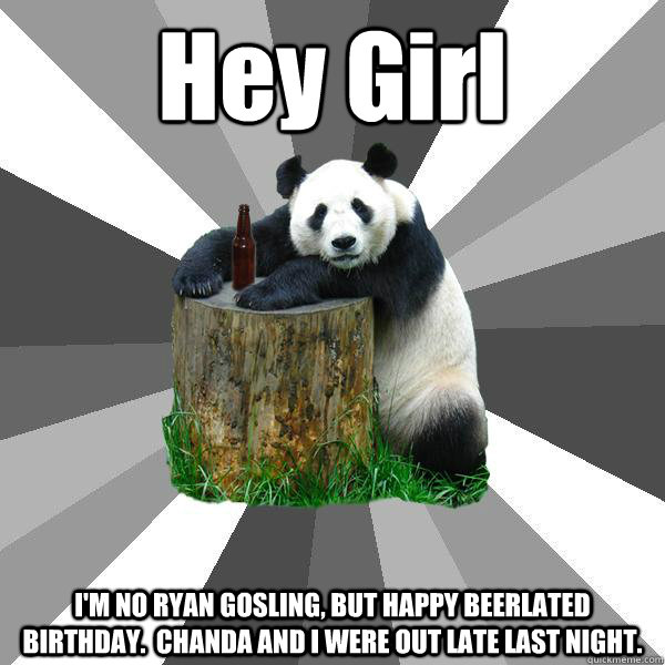 Hey Girl I'M NO RYAN GOSLING, BUT HAPPY BEERLATED BIRTHDAY.  CHANDA AND I WERE OUT LATE LAST NIGHT.  Pickup-Line Panda