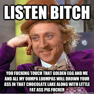 LISTEN BITCH YOU FUCKING TOUCH THAT GOLDEN EGG AND ME AND ALL MY OOMPA LOOMPAS WILL DROWN YOUR ASS IN THAT CHOCOLATE LAKE ALONG WITH LITTLE FAT ASS PIG FUCKER   Condescending Wonka