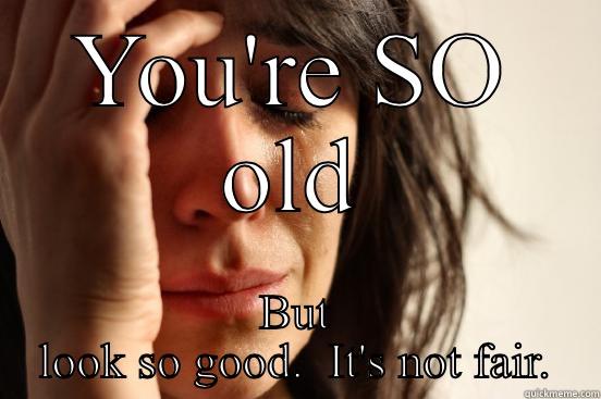 YOU'RE SO OLD BUT LOOK SO GOOD.  IT'S NOT FAIR. First World Problems