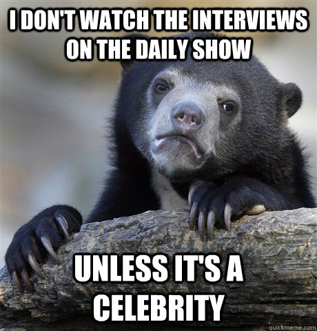 I don't watch the interviews on the Daily Show unless it's a celebrity  Confession Bear