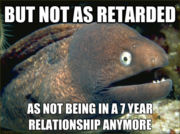 but not as retarded as not being in a 7 year relationship anymore  Bad Joke Eel