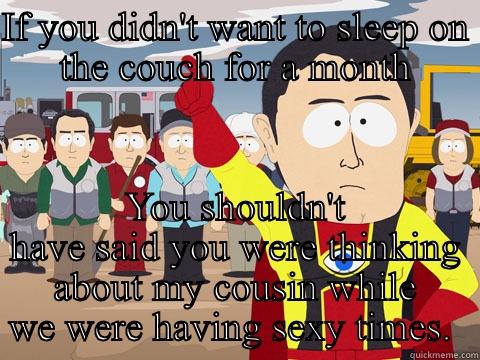 IF YOU DIDN'T WANT TO SLEEP ON THE COUCH FOR A MONTH YOU SHOULDN'T HAVE SAID YOU WERE THINKING ABOUT MY COUSIN WHILE WE WERE HAVING SEXY TIMES.  Captain Hindsight