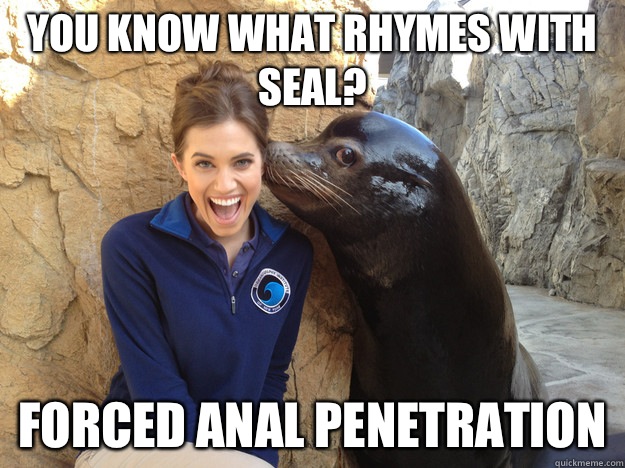 you know what rhymes with seal? Forced anal penetration  Crazy Secret