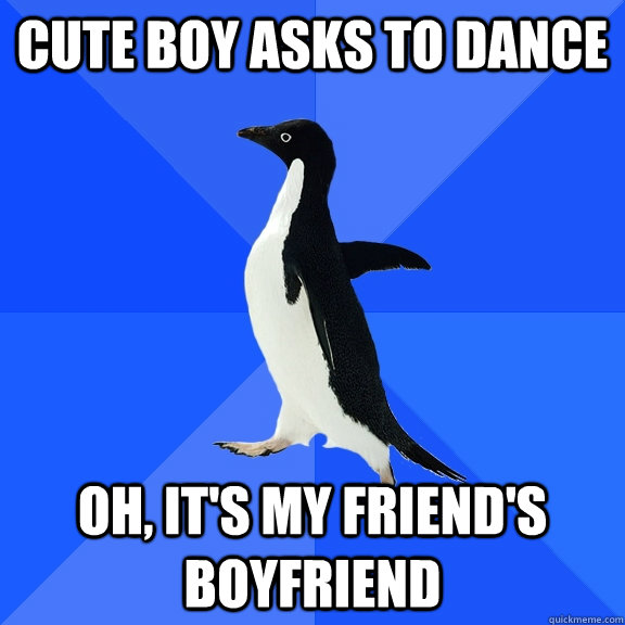 Cute boy asks to dance Oh, it's my friend's boyfriend  Socially Awkward Penguin