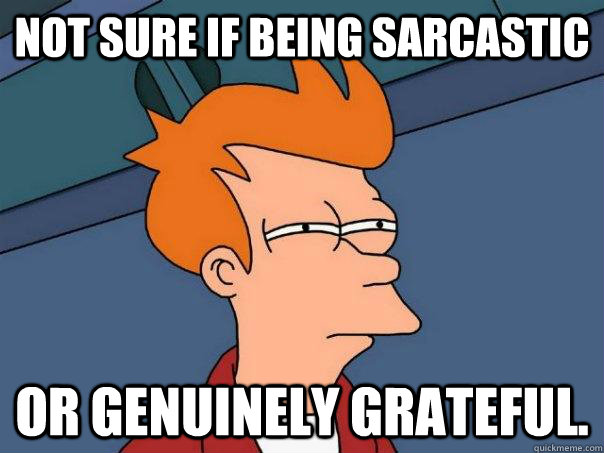 Not sure if being sarcastic Or genuinely grateful.  Futurama Fry