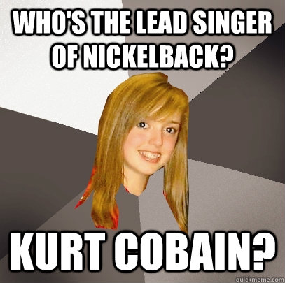 Who's the lead singer of Nickelback? Kurt Cobain?  Musically Oblivious 8th Grader