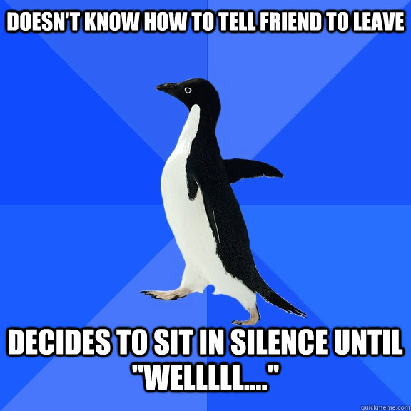 doesn't know how to tell friend to leave decides to sit in silence until 