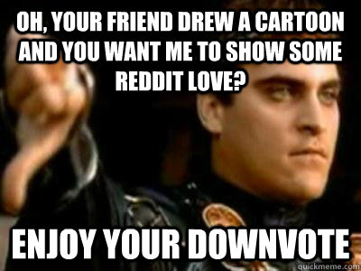 Oh, your friend drew a cartoon and you want me to show some reddit love? enjoy your downvote  Downvoting Roman