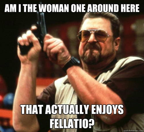 Am i the woman one around here that actually enjoys fellatio?  Am I The Only One Around Here