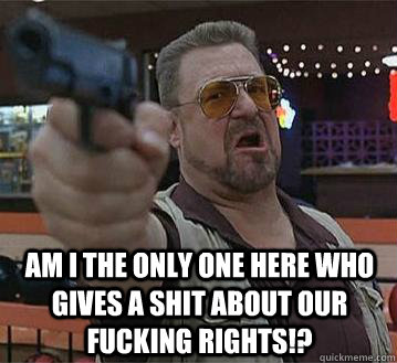  Am I the only one here who gives a SHIT ABOUT our fucking rights!?   