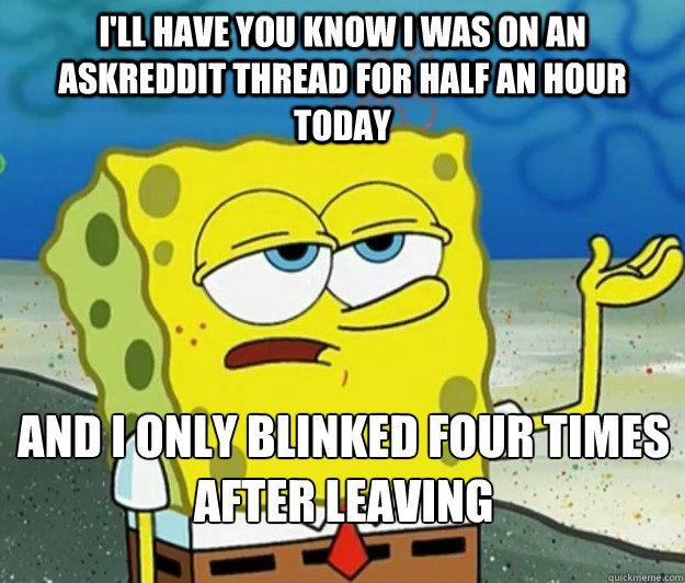 I'll have you know i was on an askreddit thread for half an hour today And i only blinked four times after leaving  Tough Spongebob