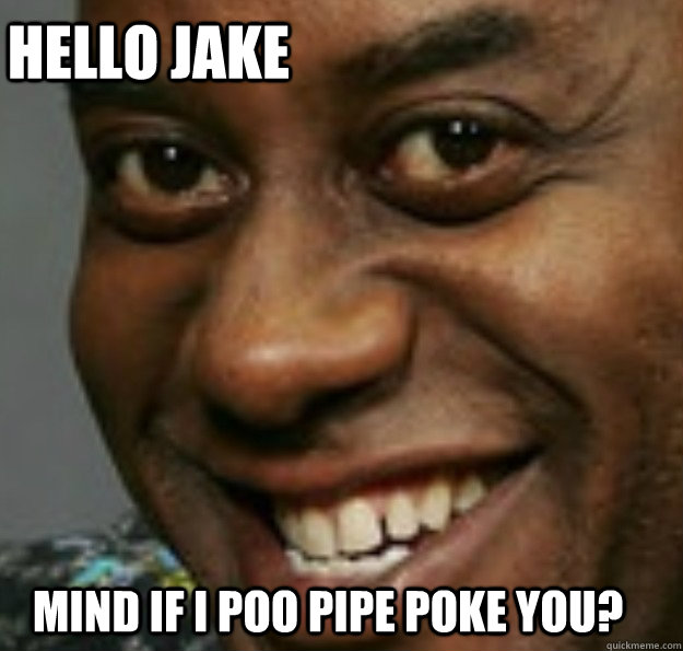 Mind if I poo pipe poke you? Hello Jake  Ainsley Harriott