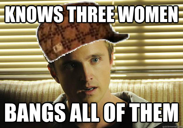 knows three women bangs all of them  Scumbag Jesse Pinkman