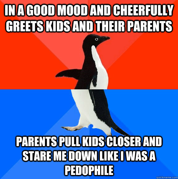 In a good mood and cheerfully greets kids and their parents Parents pull kids closer and stare me down like i was a pedophile  Socially Awesome Awkward Penguin