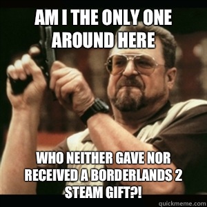 Am i the only one around here who neither gave nor received a Borderlands 2 steam gift?!  Am I The Only One Round Here