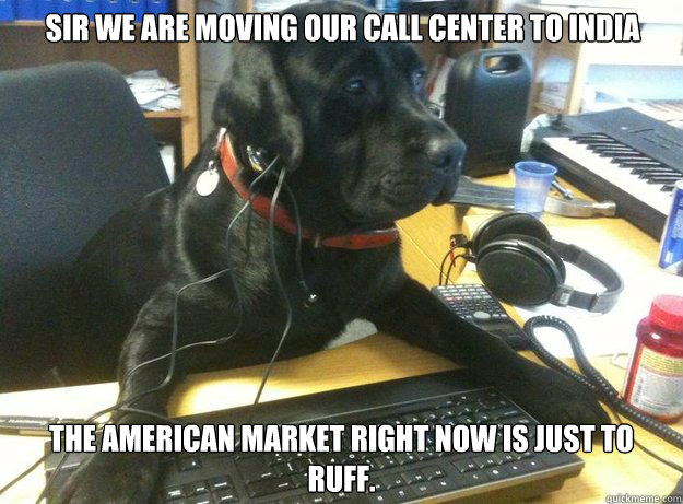 Sir we are moving our call center to India  The American market right now is just to ruff.   