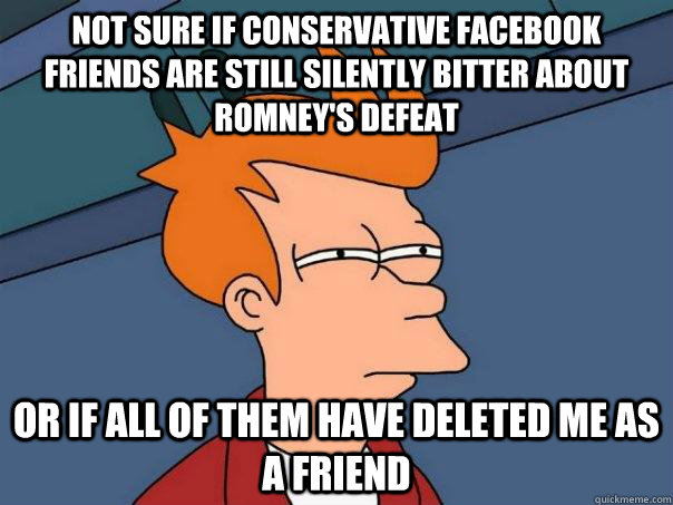 Not sure if conservative Facebook friends are still silently bitter about Romney's defeat or if all of them have deleted me as a friend  Futurama Fry