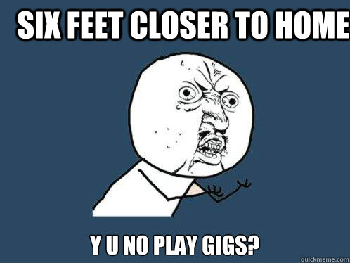 six feet closer to home y u no play gigs?  Y U No