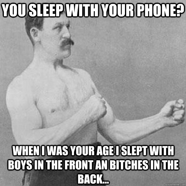You sleep with your phone? when i was your age i slept with boys in the front an bitches in the back...  overly manly man