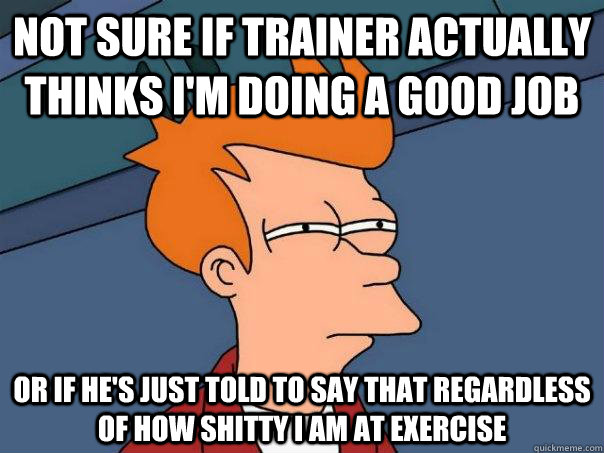 not sure if trainer actually thinks i'm doing a good job or if he's just told to say that regardless of how shitty i am at exercise  Futurama Fry