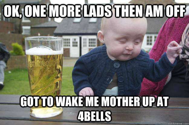 Ok, one more lads then am off Got to wake me mother up at 4bells   drunk baby