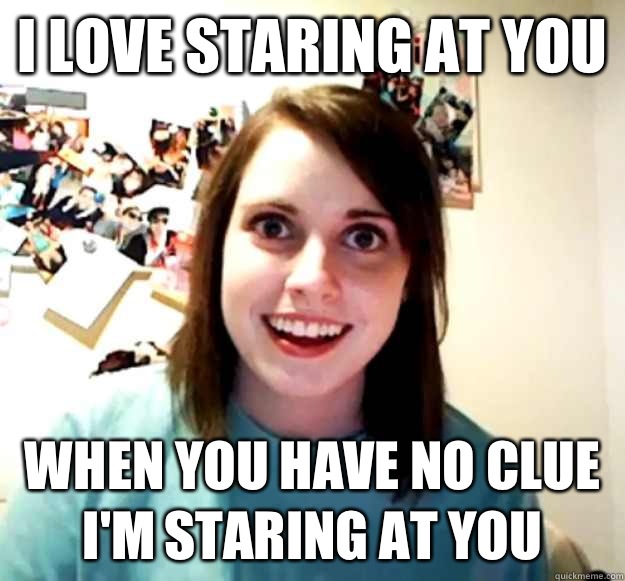 I love staring at you  When you have no clue I'm staring at you  Overly Attached Girlfriend