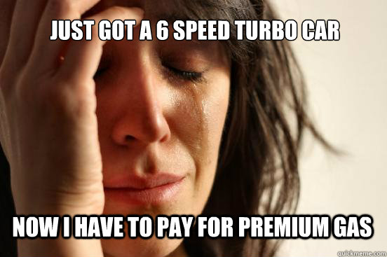 Just got a 6 speed turbo car now i have to pay for premium gas  First World Problems