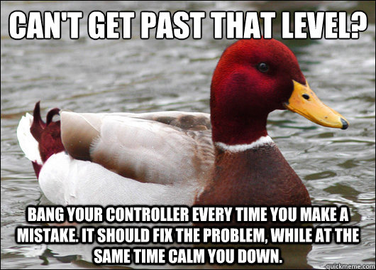 Can't get past that level?
 bang your controller every time you make a mistake. it should fix the problem, while at the same time calm you down. - Can't get past that level?
 bang your controller every time you make a mistake. it should fix the problem, while at the same time calm you down.  Malicious Advice Mallard