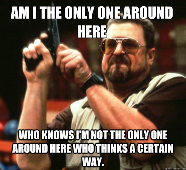 Am I the only one around here who knows I'm not the only one around here who thinks a certain way.  Walter