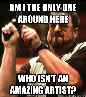 AM I THE ONLY ONE AROUND HERE  Who isn't an amazing artist? - AM I THE ONLY ONE AROUND HERE  Who isn't an amazing artist?  Misc