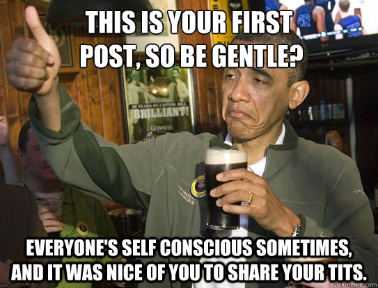 This is your first
 post, so be gentle? Everyone's self conscious sometimes, and it was nice of you to share your tits.   Upvoting Obama