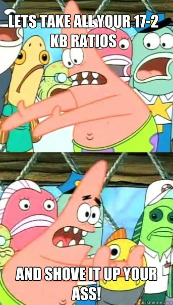 Lets take all your 17-2 kb ratios And shove it up your ass!  Push it somewhere else Patrick