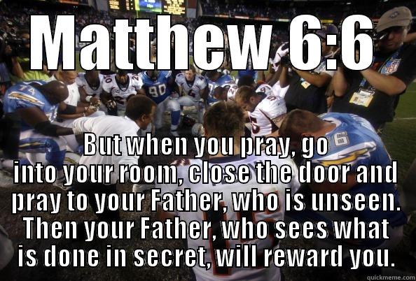 MATTHEW 6:6 BUT WHEN YOU PRAY, GO INTO YOUR ROOM, CLOSE THE DOOR AND PRAY TO YOUR FATHER, WHO IS UNSEEN. THEN YOUR FATHER, WHO SEES WHAT IS DONE IN SECRET, WILL REWARD YOU. Misc