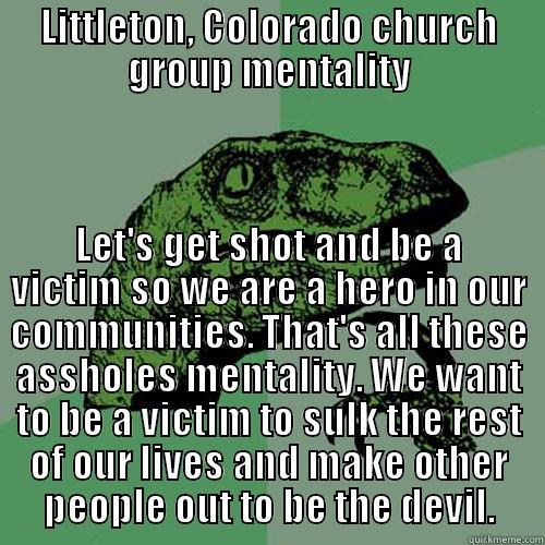 LITTLETON, COLORADO CHURCH GROUP MENTALITY LET'S GET SHOT AND BE A VICTIM SO WE ARE A HERO IN OUR COMMUNITIES. THAT'S ALL THESE ASSHOLES MENTALITY. WE WANT TO BE A VICTIM TO SULK THE REST OF OUR LIVES AND MAKE OTHER PEOPLE OUT TO BE THE DEVIL. Philosoraptor