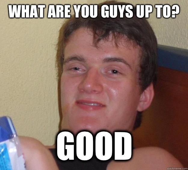 What are you guys up to? GOOD  10 Guy