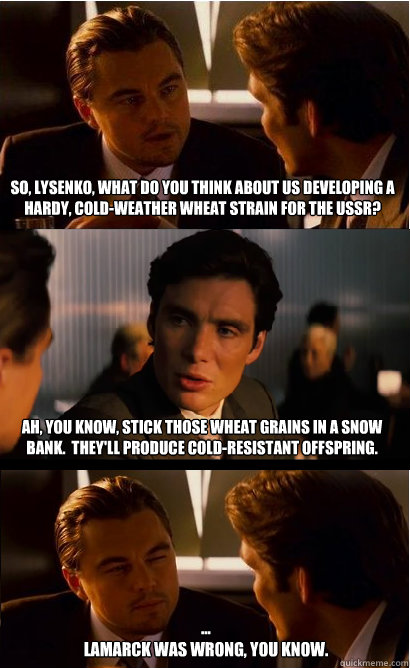 So, Lysenko, what do you think about us developing a hardy, cold-weather wheat strain for the USSR? Ah, you know, stick those wheat grains in a snow bank.  They'll produce cold-resistant offspring. ...
Lamarck was wrong, you know.  Inception Meme