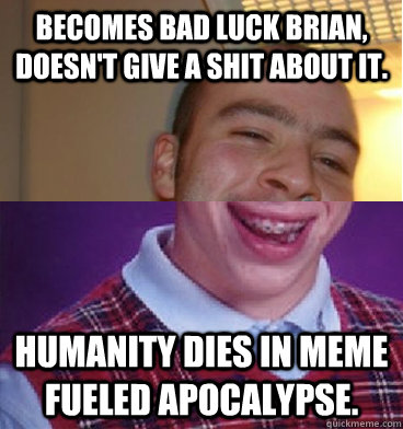 Becomes bad luck brian, doesn't give a shit about it. Humanity dies in meme fueled apocalypse. - Becomes bad luck brian, doesn't give a shit about it. Humanity dies in meme fueled apocalypse.  Good Guy Bad Luck Brian