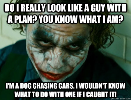 Do I really look like a guy with a plan? You know what I am? I'm a dog chasing cars. I wouldn't know what to do with one if I caught it! - Do I really look like a guy with a plan? You know what I am? I'm a dog chasing cars. I wouldn't know what to do with one if I caught it!  Anti-Joker