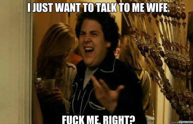 I just want to talk to me wife.  FUCK ME, RIGHT?  fuck me right