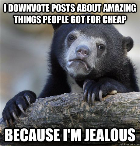 I downvote posts about amazing things people got for cheap because I'm jealous  Confession Bear